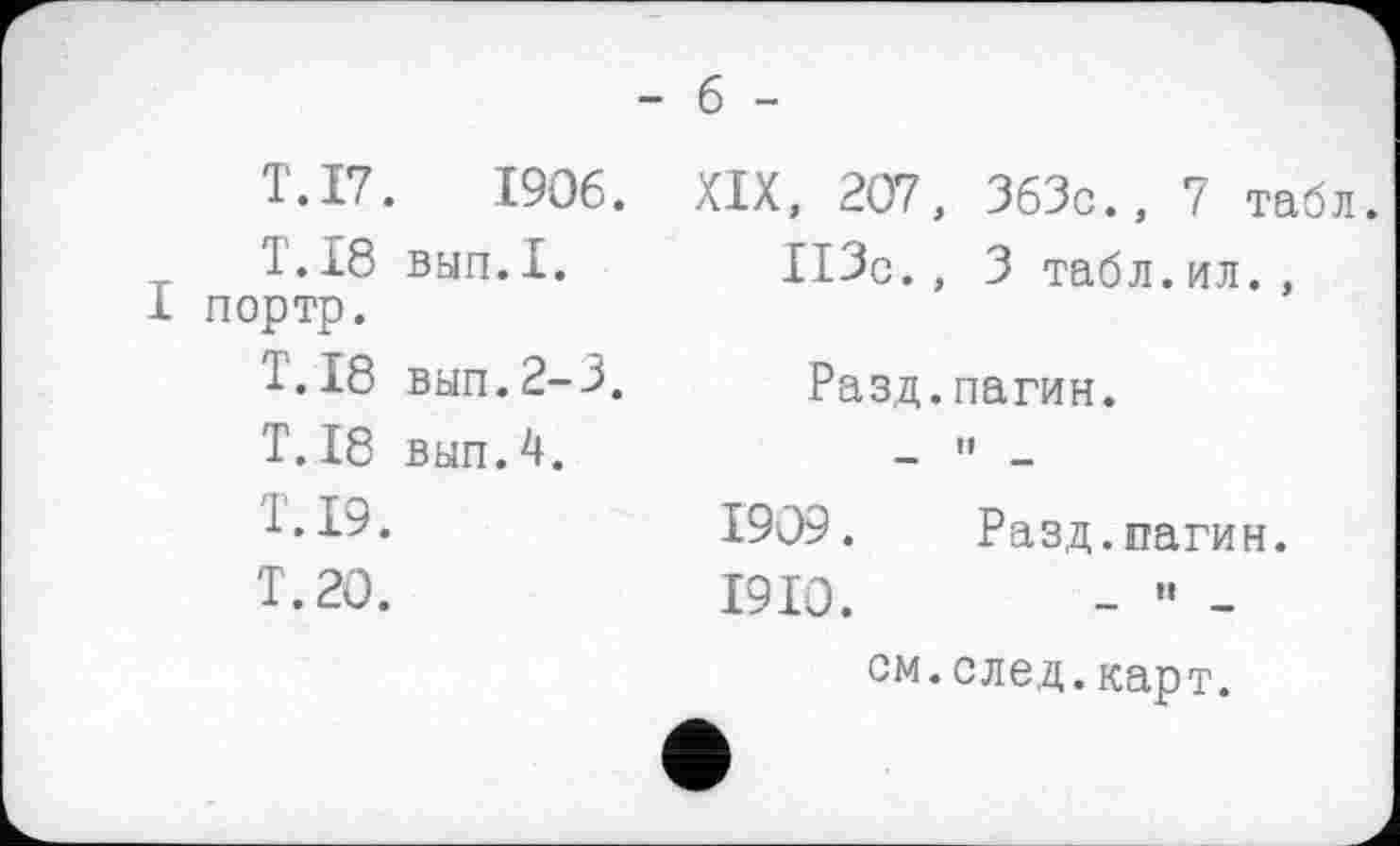 ﻿- б -
T. 17.	1906.
T.18 вып.1.
І портр.
T. 18 вып.2-3.
T. 18 вып.4.
T. 19.
T. 20.
XIX, 207, 363c., 7 табл.
ІІЗс., 3 табл.ил. ,
Разд.пагин.
— ”
1909.	Разд.пагин.
1910.
см.след.карт.